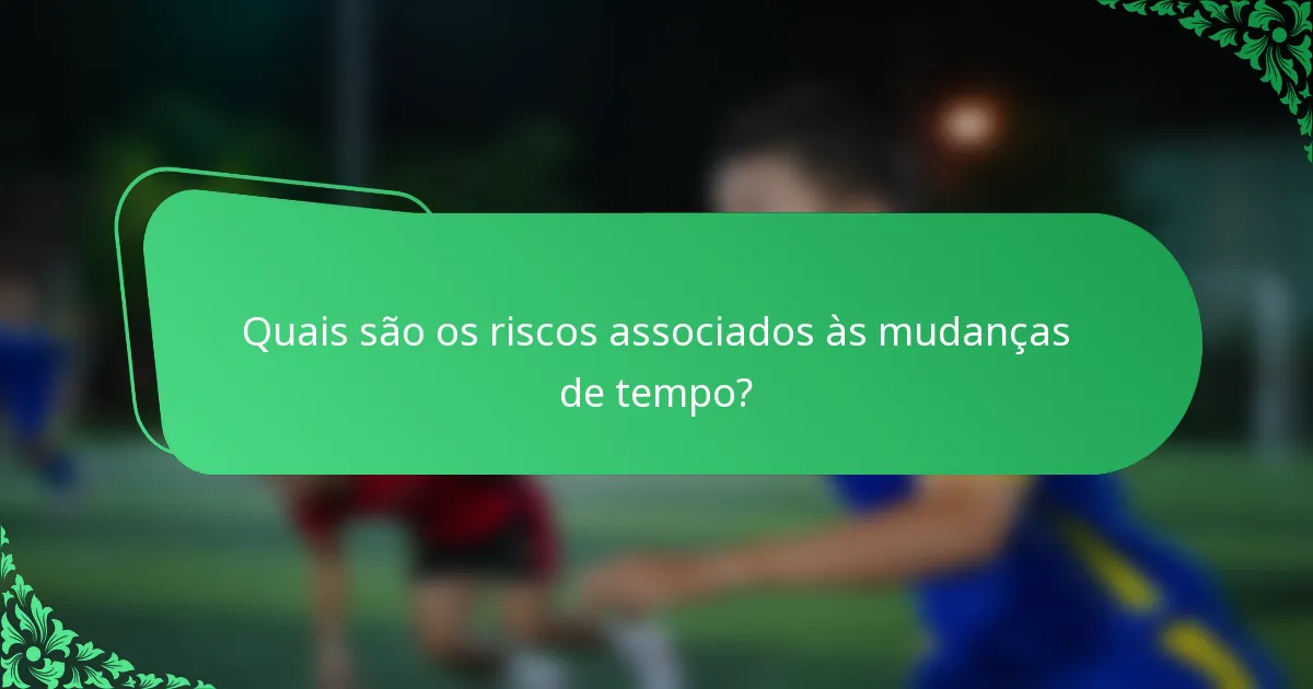 Quais são os riscos associados às mudanças de tempo?
